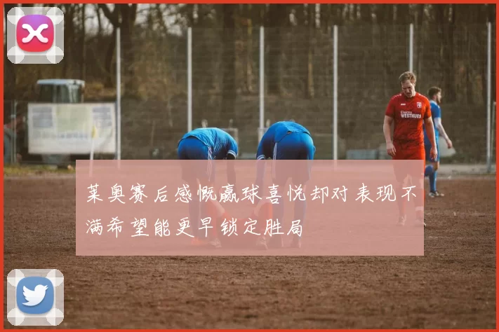 莱奥赛后感慨赢球喜悦却对表现不满希望能更早锁定胜局