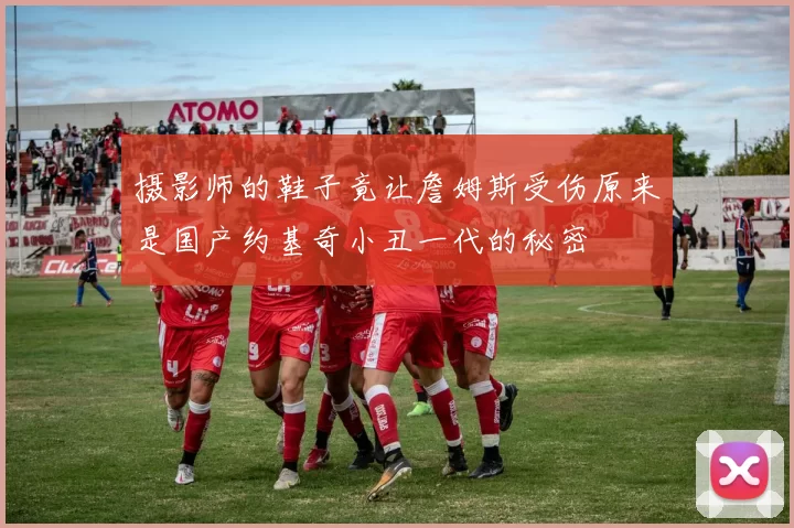 摄影师的鞋子竟让詹姆斯受伤原来是国产约基奇小丑一代的秘密