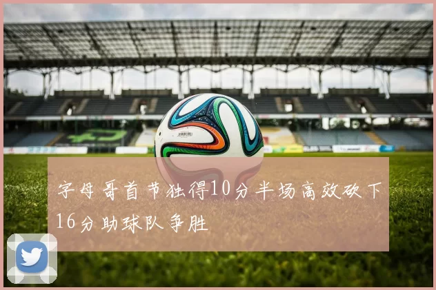 字母哥首节独得10分半场高效砍下16分助球队争胜