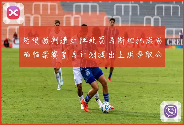怒喷裁判遭红牌处罚马斯坦托诺或面临禁赛皇马计划提出上诉争取公正处理
