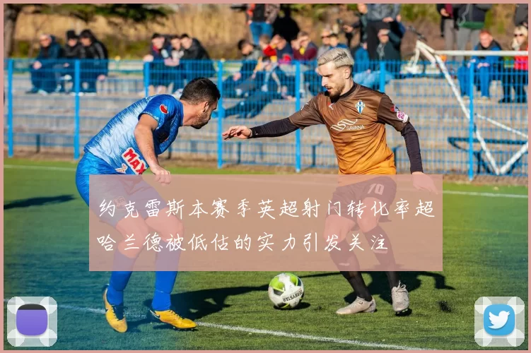 约克雷斯本赛季英超射门转化率超哈兰德被低估的实力引发关注
