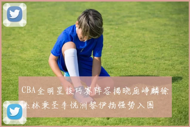 CBA全明星技巧赛阵容揭晓庞峥麟徐杰林秉圣李悦洲黎伊扬强势入围