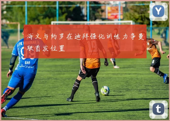海文与约罗在迪拜强化训练力争曼联首发位置