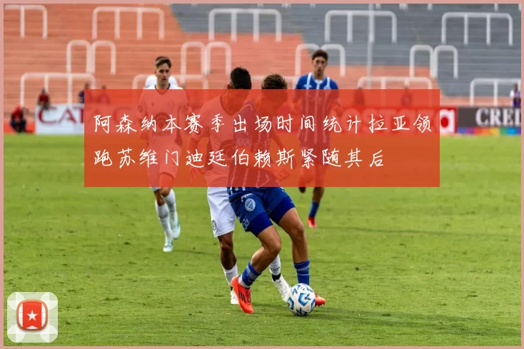 阿森纳本赛季出场时间统计拉亚领跑苏维门迪廷伯赖斯紧随其后