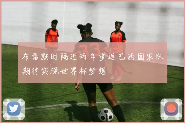 布雷默时隔近两年重返巴西国家队期待实现世界杯梦想