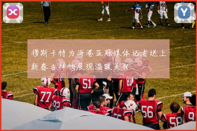 穆斯卡特为海港亚冠媒体记者送上新春吉祥物展现温暖关怀