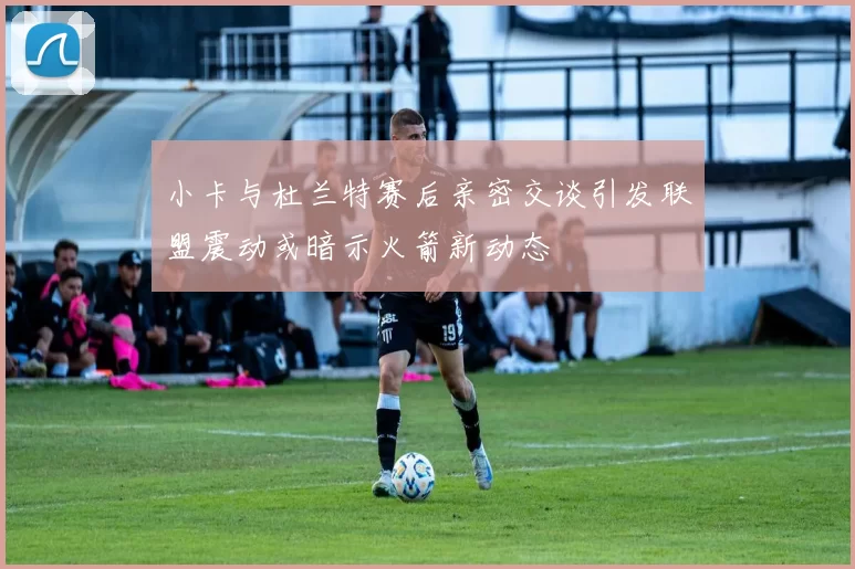 小卡与杜兰特赛后亲密交谈引发联盟震动或暗示火箭新动态