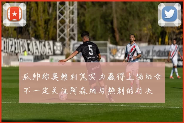 瓜帅称奥赖利凭实力赢得上场机会不一定关注阿森纳与热刺的对决