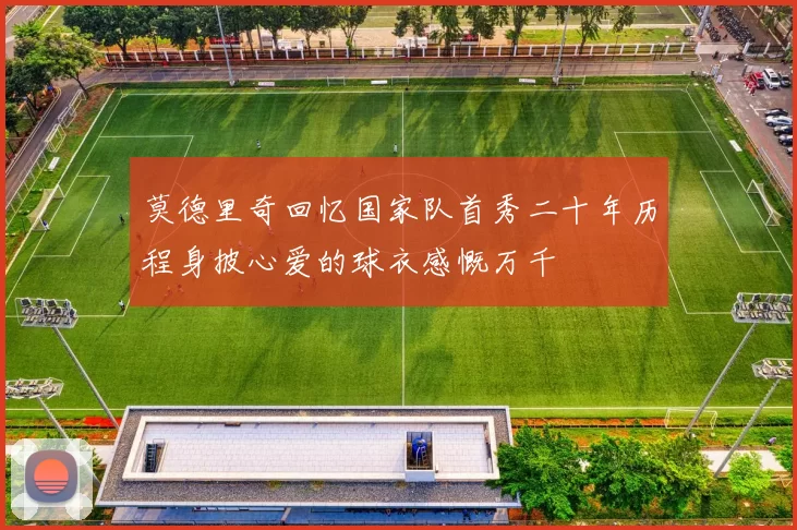 莫德里奇回忆国家队首秀二十年历程身披心爱的球衣感慨万千