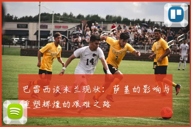 巴雷西谈米兰现状：萨基的影响与重塑辉煌的艰难之路