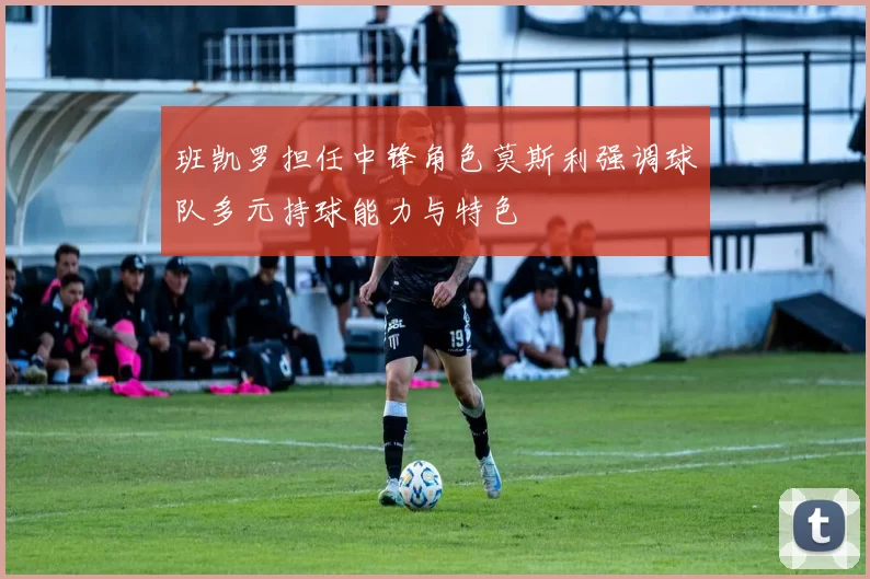 班凯罗担任中锋角色莫斯利强调球队多元持球能力与特色