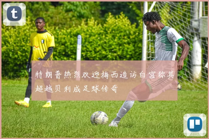 特朗普热烈欢迎梅西造访白宫称其超越贝利成足球传奇