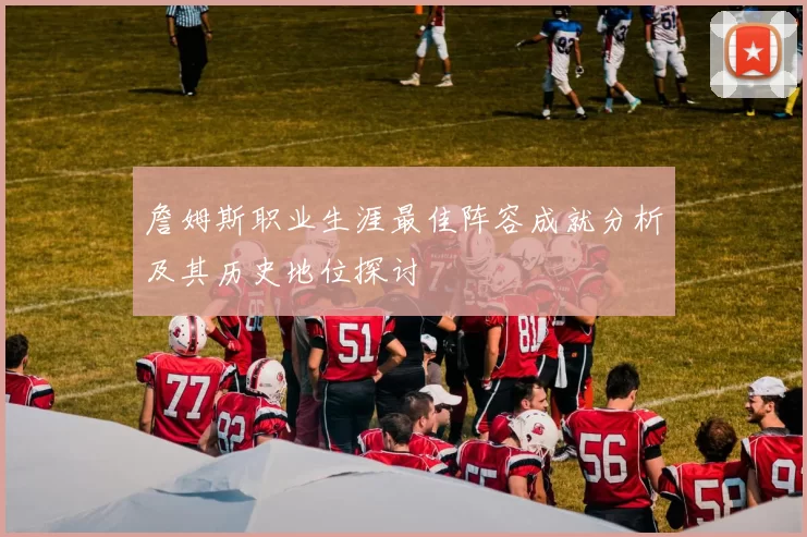 詹姆斯职业生涯最佳阵容成就分析及其历史地位探讨
