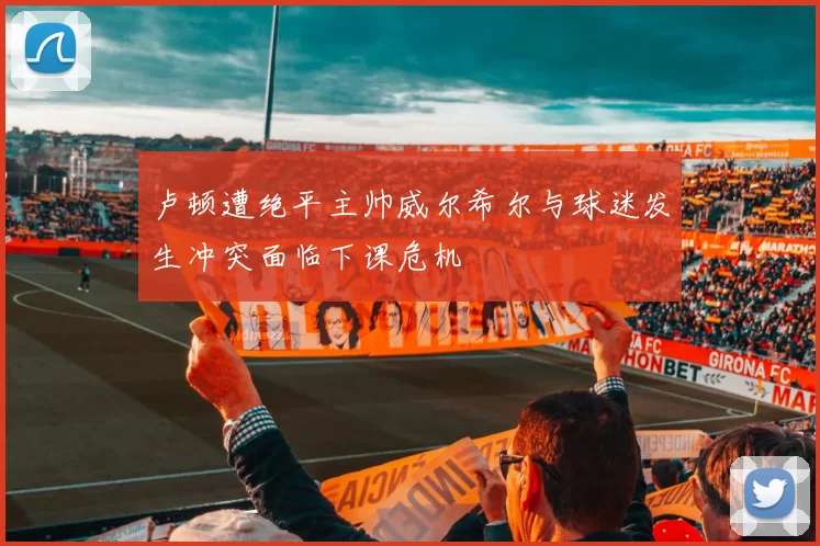 卢顿遭绝平主帅威尔希尔与球迷发生冲突面临下课危机