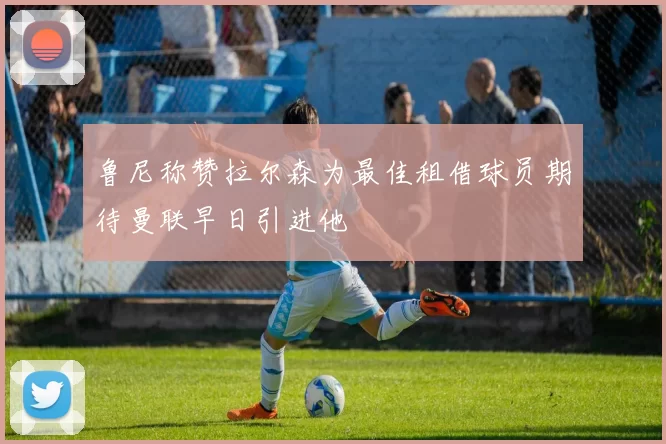 鲁尼称赞拉尔森为最佳租借球员期待曼联早日引进他