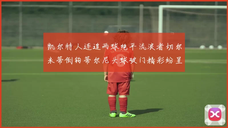 凯尔特人连追两球绝平流浪者切尔米蒂倒钩蒂尔尼头球破门精彩纷呈