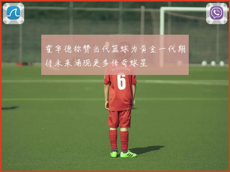 霍华德称赞当代篮球为黄金一代期待未来涌现更多传奇球星
