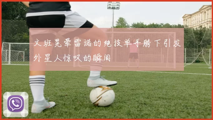 文班晃晕雷诺的绝技单手胯下引发外星人惊叹的瞬间