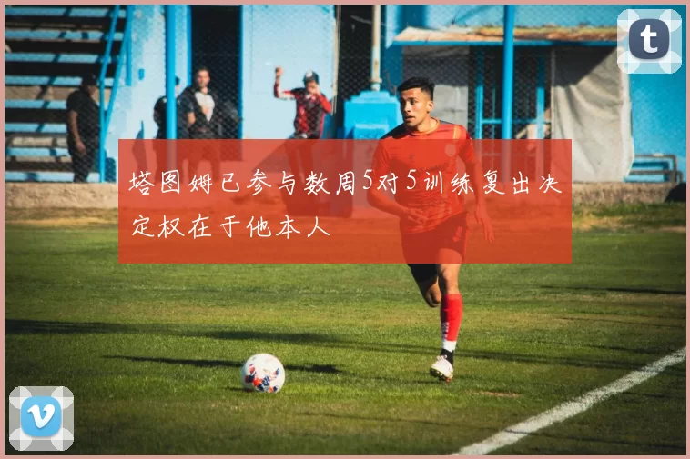 塔图姆已参与数周5对5训练复出决定权在于他本人