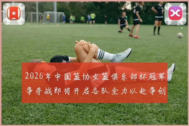 2026年中国篮协女篮俱乐部杯冠军争夺战即将开启各队全力以赴争创佳绩