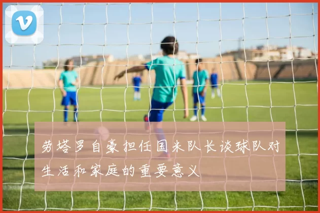 劳塔罗自豪担任国米队长谈球队对生活和家庭的重要意义