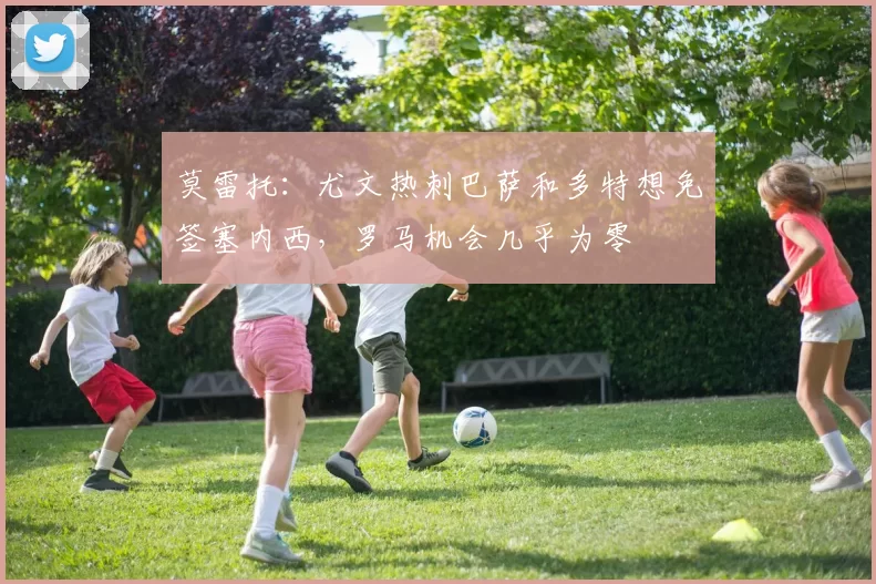 莫雷托：尤文热刺巴萨和多特想免签塞内西，罗马机会几乎为零