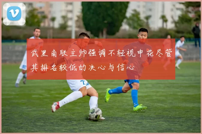 武里南联主帅强调不轻视申花尽管其排名较低的决心与信心