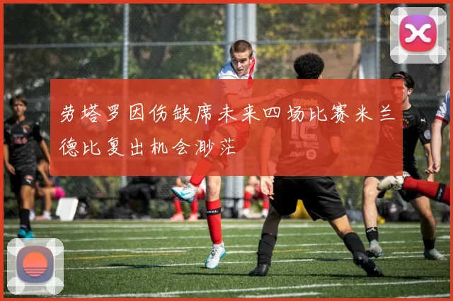 劳塔罗因伤缺席未来四场比赛米兰德比复出机会渺茫
