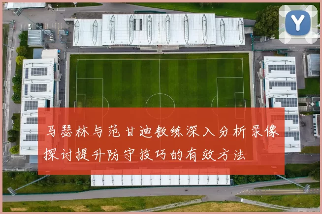 马瑟林与范甘迪教练深入分析录像探讨提升防守技巧的有效方法
