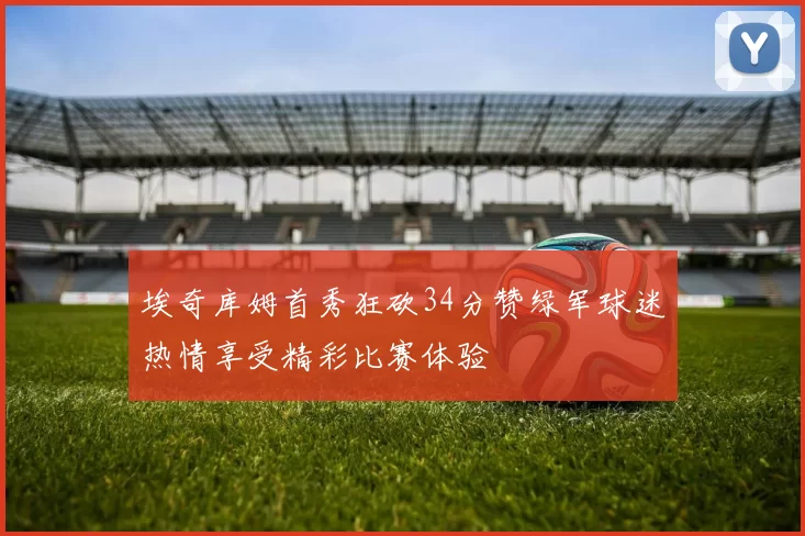 埃奇库姆首秀狂砍34分赞绿军球迷热情享受精彩比赛体验