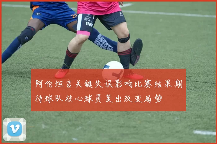 阿伦坦言关键失误影响比赛结果期待球队核心球员复出改变局势